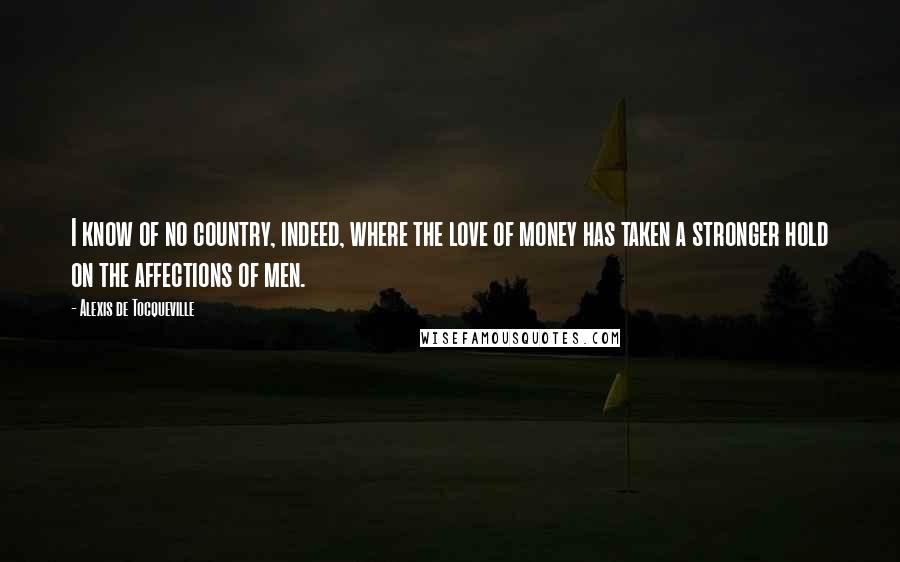 Alexis De Tocqueville Quotes: I know of no country, indeed, where the love of money has taken a stronger hold on the affections of men.