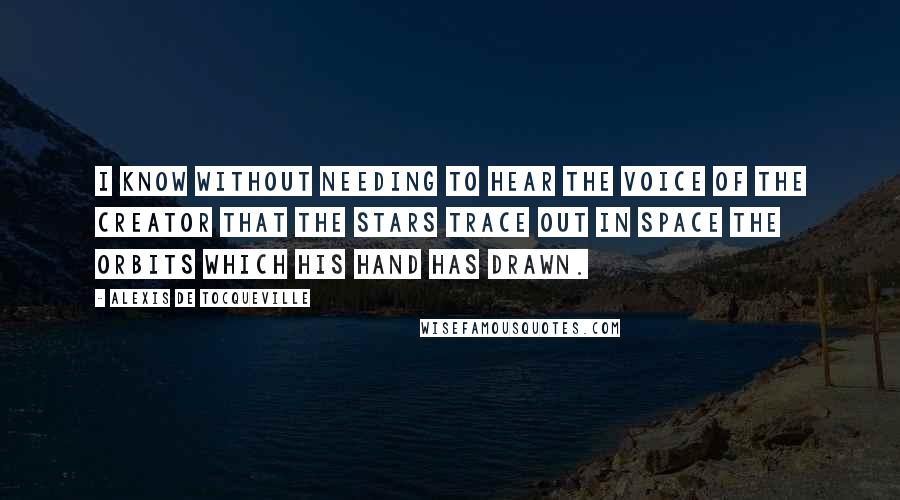 Alexis De Tocqueville Quotes: I know without needing to hear the voice of the Creator that the stars trace out in space the orbits which His hand has drawn.