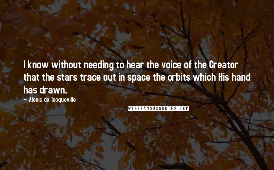 Alexis De Tocqueville Quotes: I know without needing to hear the voice of the Creator that the stars trace out in space the orbits which His hand has drawn.