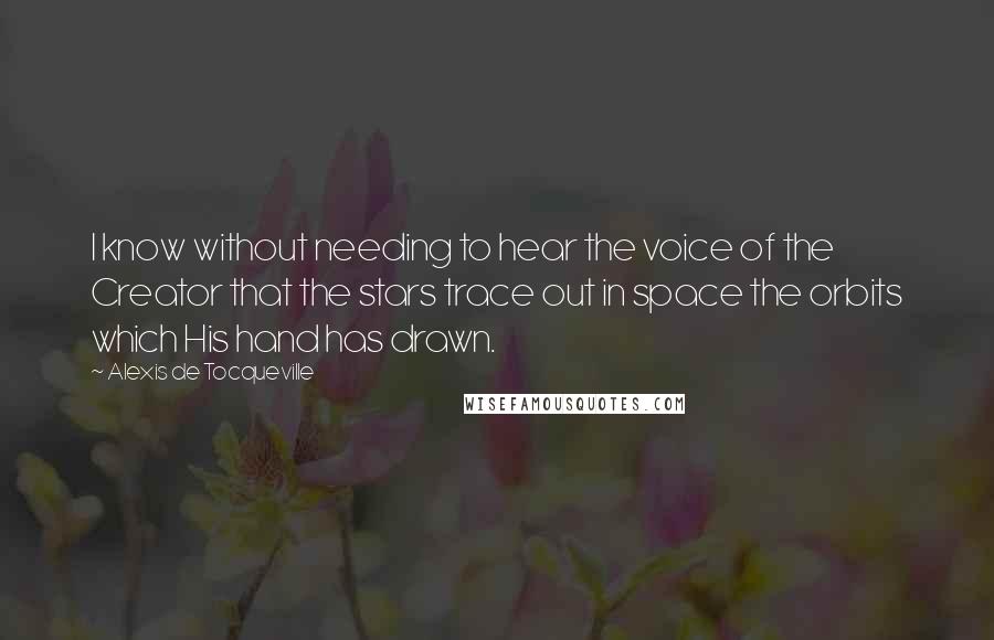 Alexis De Tocqueville Quotes: I know without needing to hear the voice of the Creator that the stars trace out in space the orbits which His hand has drawn.