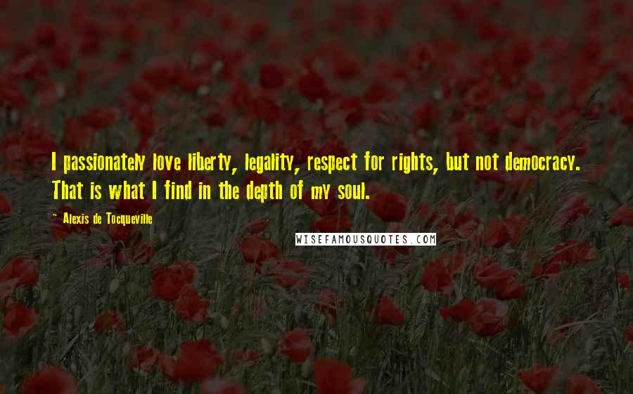 Alexis De Tocqueville Quotes: I passionately love liberty, legality, respect for rights, but not democracy. That is what I find in the depth of my soul.