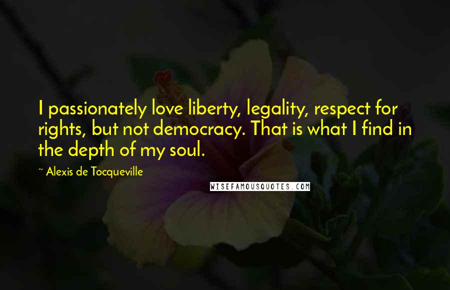 Alexis De Tocqueville Quotes: I passionately love liberty, legality, respect for rights, but not democracy. That is what I find in the depth of my soul.