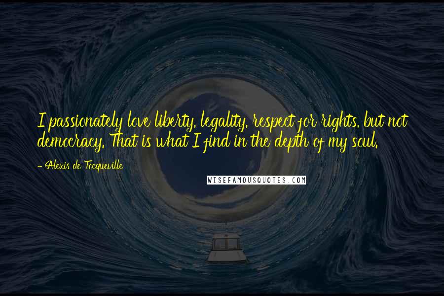 Alexis De Tocqueville Quotes: I passionately love liberty, legality, respect for rights, but not democracy. That is what I find in the depth of my soul.