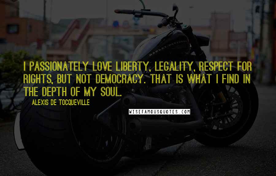 Alexis De Tocqueville Quotes: I passionately love liberty, legality, respect for rights, but not democracy. That is what I find in the depth of my soul.