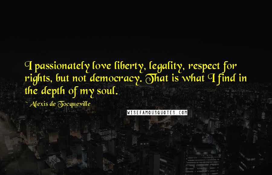 Alexis De Tocqueville Quotes: I passionately love liberty, legality, respect for rights, but not democracy. That is what I find in the depth of my soul.