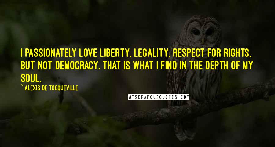 Alexis De Tocqueville Quotes: I passionately love liberty, legality, respect for rights, but not democracy. That is what I find in the depth of my soul.