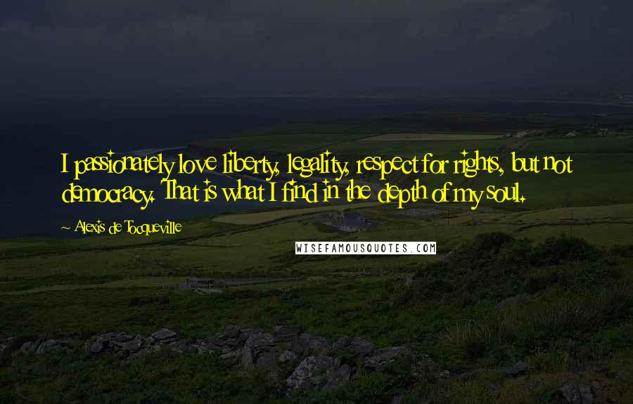 Alexis De Tocqueville Quotes: I passionately love liberty, legality, respect for rights, but not democracy. That is what I find in the depth of my soul.