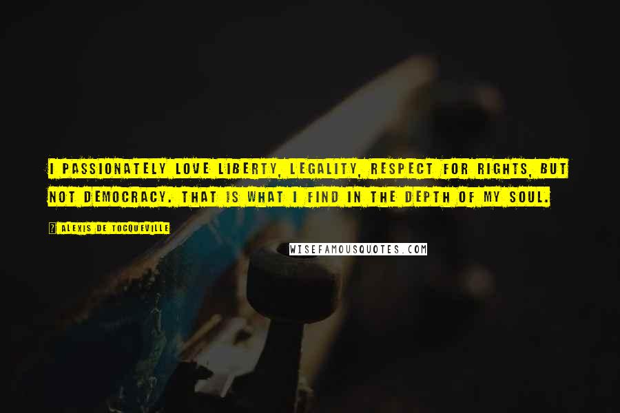 Alexis De Tocqueville Quotes: I passionately love liberty, legality, respect for rights, but not democracy. That is what I find in the depth of my soul.