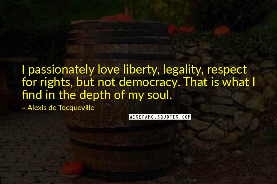 Alexis De Tocqueville Quotes: I passionately love liberty, legality, respect for rights, but not democracy. That is what I find in the depth of my soul.