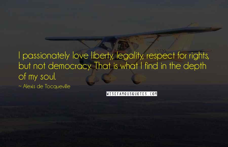 Alexis De Tocqueville Quotes: I passionately love liberty, legality, respect for rights, but not democracy. That is what I find in the depth of my soul.