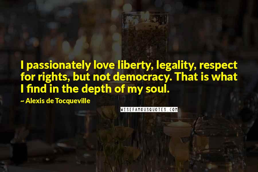 Alexis De Tocqueville Quotes: I passionately love liberty, legality, respect for rights, but not democracy. That is what I find in the depth of my soul.