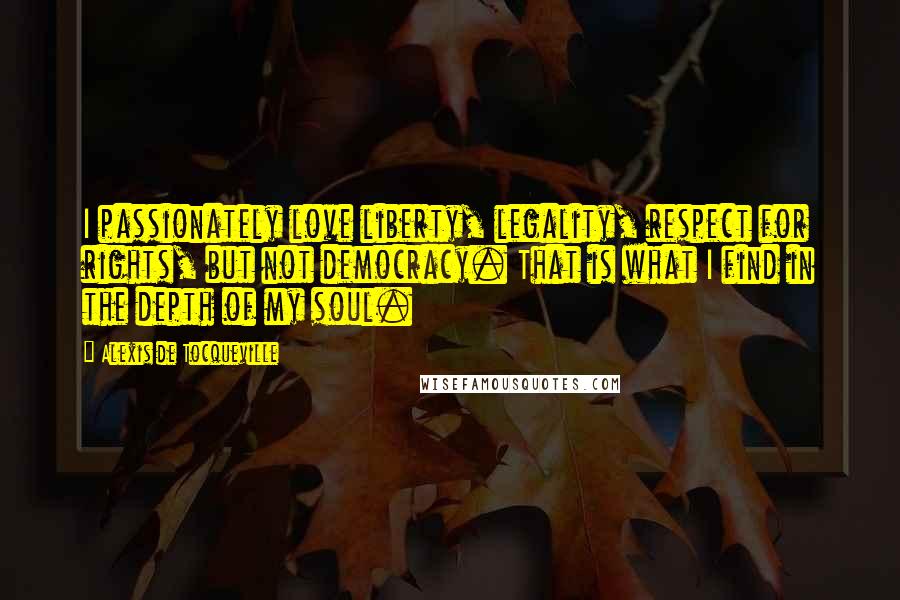 Alexis De Tocqueville Quotes: I passionately love liberty, legality, respect for rights, but not democracy. That is what I find in the depth of my soul.