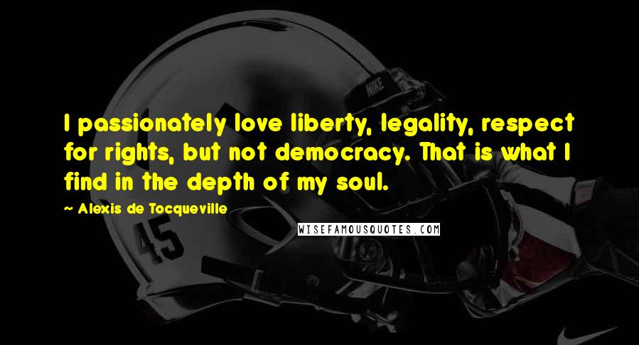 Alexis De Tocqueville Quotes: I passionately love liberty, legality, respect for rights, but not democracy. That is what I find in the depth of my soul.