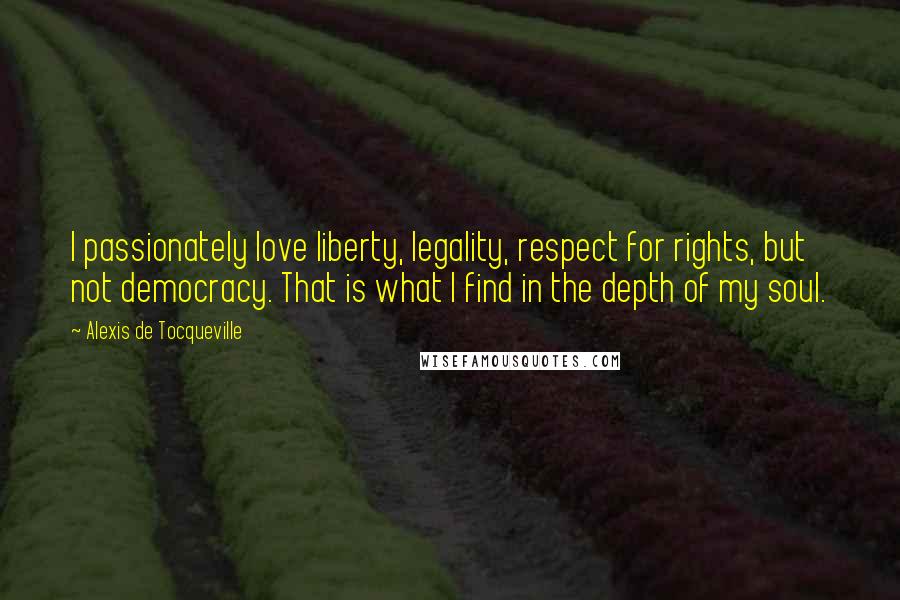 Alexis De Tocqueville Quotes: I passionately love liberty, legality, respect for rights, but not democracy. That is what I find in the depth of my soul.