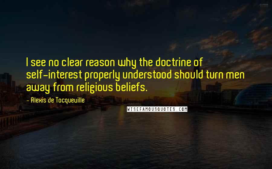 Alexis De Tocqueville Quotes: I see no clear reason why the doctrine of self-interest properly understood should turn men away from religious beliefs.