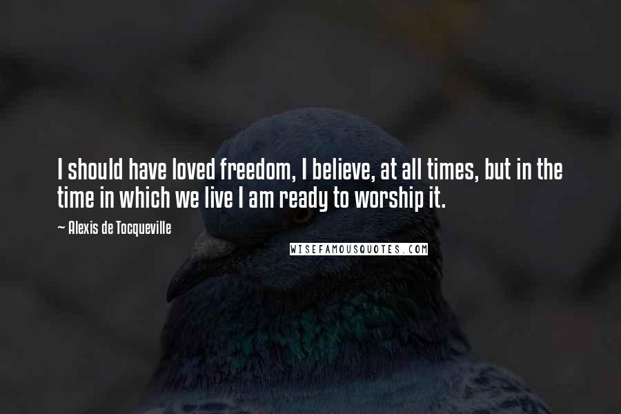 Alexis De Tocqueville Quotes: I should have loved freedom, I believe, at all times, but in the time in which we live I am ready to worship it.