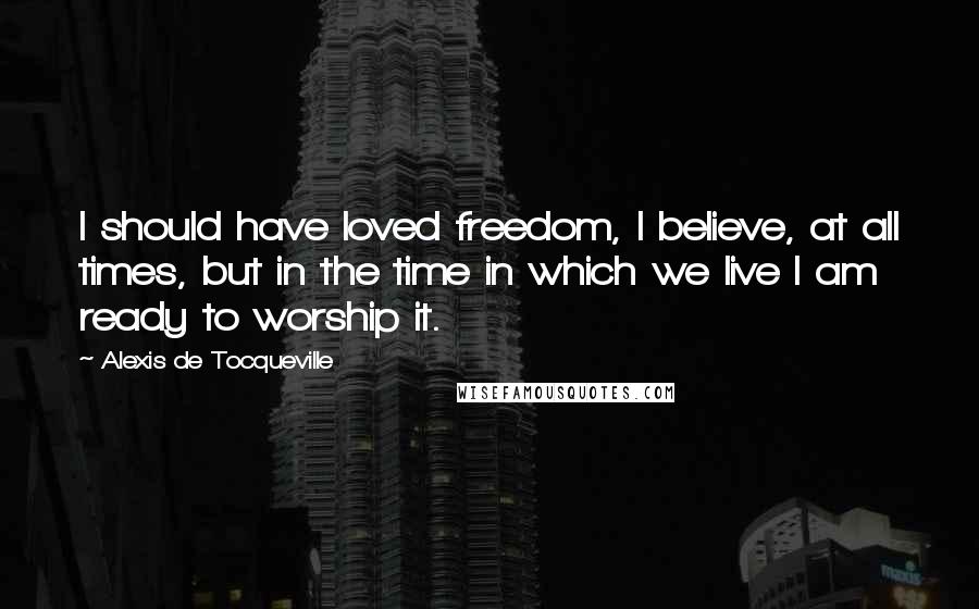 Alexis De Tocqueville Quotes: I should have loved freedom, I believe, at all times, but in the time in which we live I am ready to worship it.