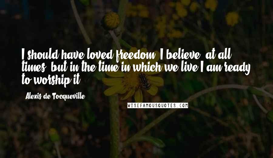 Alexis De Tocqueville Quotes: I should have loved freedom, I believe, at all times, but in the time in which we live I am ready to worship it.
