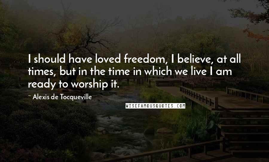 Alexis De Tocqueville Quotes: I should have loved freedom, I believe, at all times, but in the time in which we live I am ready to worship it.