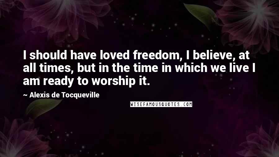 Alexis De Tocqueville Quotes: I should have loved freedom, I believe, at all times, but in the time in which we live I am ready to worship it.