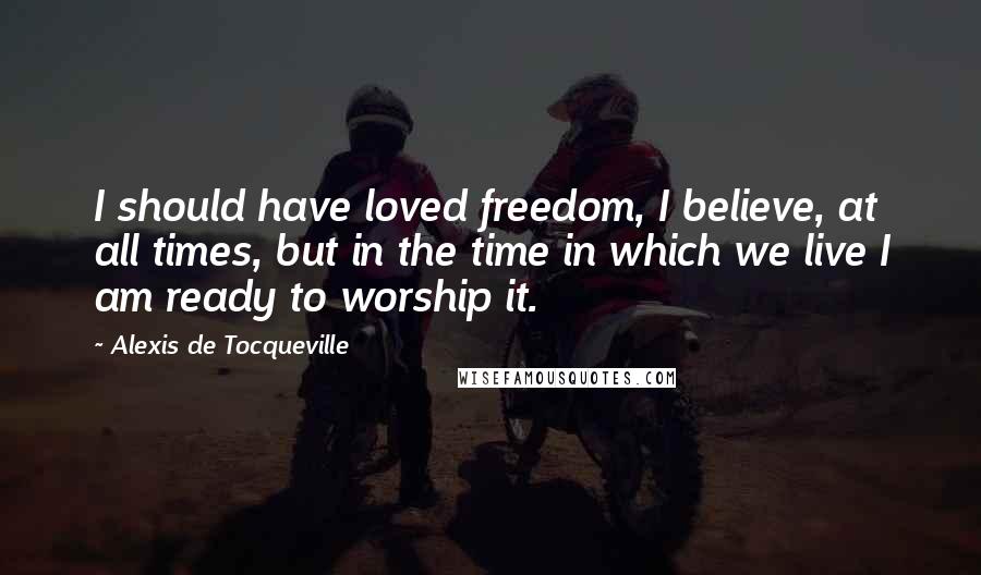 Alexis De Tocqueville Quotes: I should have loved freedom, I believe, at all times, but in the time in which we live I am ready to worship it.
