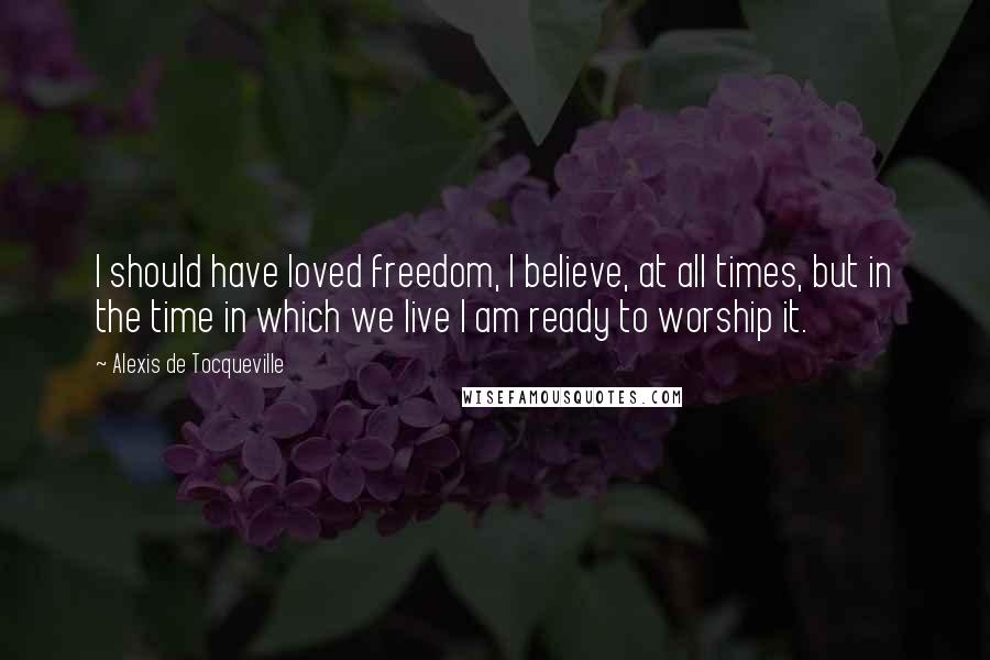 Alexis De Tocqueville Quotes: I should have loved freedom, I believe, at all times, but in the time in which we live I am ready to worship it.