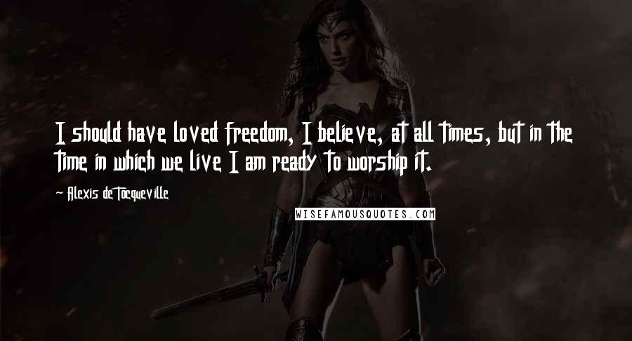 Alexis De Tocqueville Quotes: I should have loved freedom, I believe, at all times, but in the time in which we live I am ready to worship it.