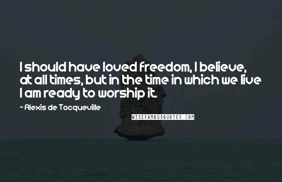 Alexis De Tocqueville Quotes: I should have loved freedom, I believe, at all times, but in the time in which we live I am ready to worship it.