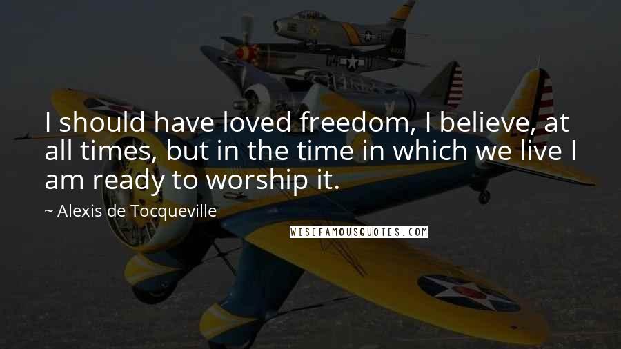 Alexis De Tocqueville Quotes: I should have loved freedom, I believe, at all times, but in the time in which we live I am ready to worship it.
