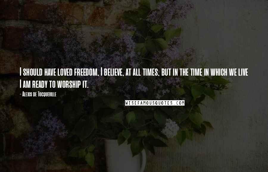 Alexis De Tocqueville Quotes: I should have loved freedom, I believe, at all times, but in the time in which we live I am ready to worship it.