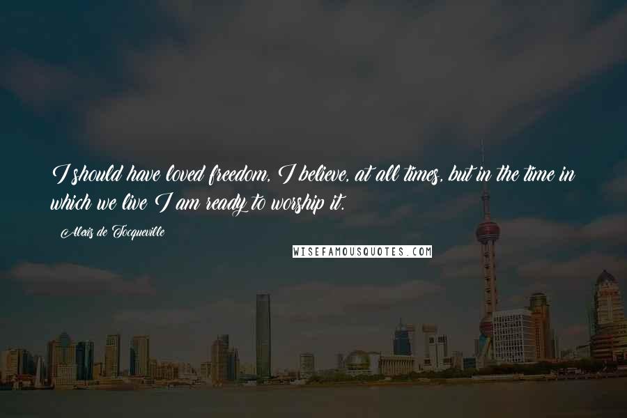 Alexis De Tocqueville Quotes: I should have loved freedom, I believe, at all times, but in the time in which we live I am ready to worship it.