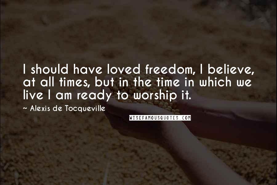 Alexis De Tocqueville Quotes: I should have loved freedom, I believe, at all times, but in the time in which we live I am ready to worship it.