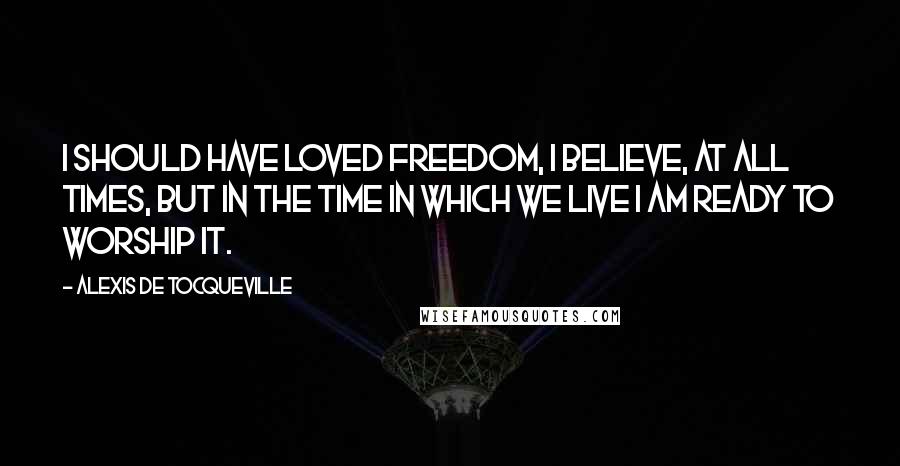 Alexis De Tocqueville Quotes: I should have loved freedom, I believe, at all times, but in the time in which we live I am ready to worship it.