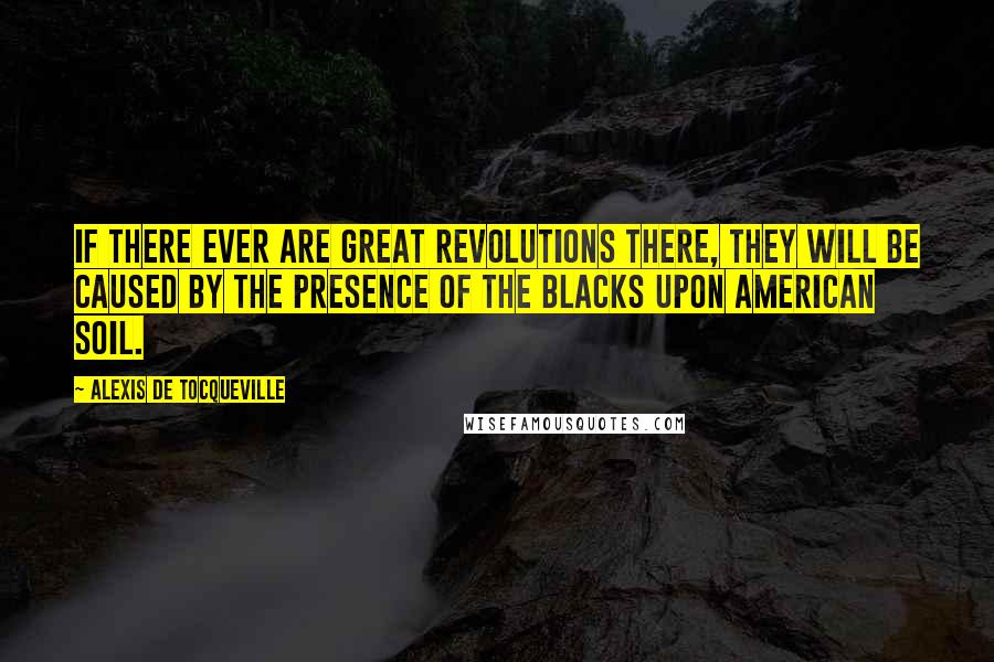 Alexis De Tocqueville Quotes: If there ever are great revolutions there, they will be caused by the presence of the blacks upon American soil.