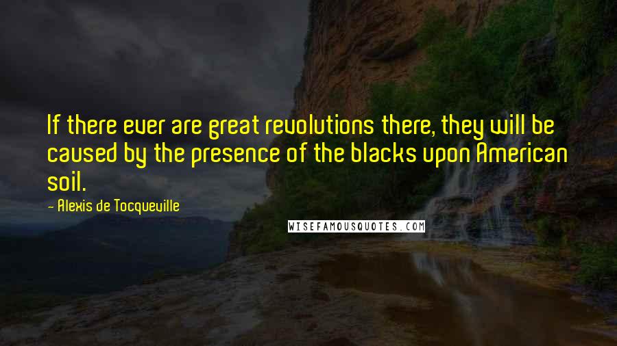 Alexis De Tocqueville Quotes: If there ever are great revolutions there, they will be caused by the presence of the blacks upon American soil.