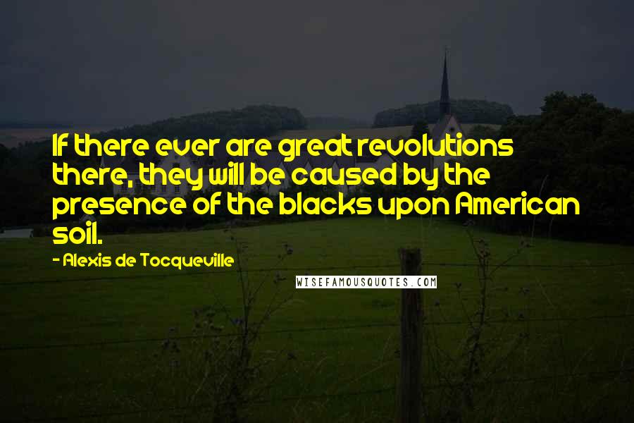 Alexis De Tocqueville Quotes: If there ever are great revolutions there, they will be caused by the presence of the blacks upon American soil.