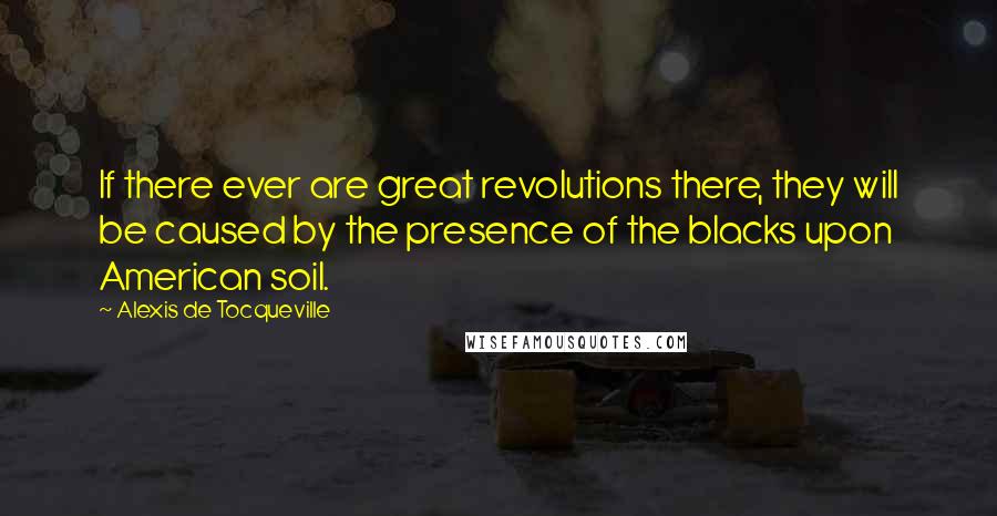 Alexis De Tocqueville Quotes: If there ever are great revolutions there, they will be caused by the presence of the blacks upon American soil.