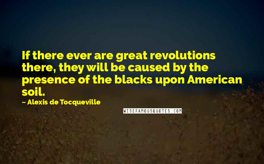 Alexis De Tocqueville Quotes: If there ever are great revolutions there, they will be caused by the presence of the blacks upon American soil.