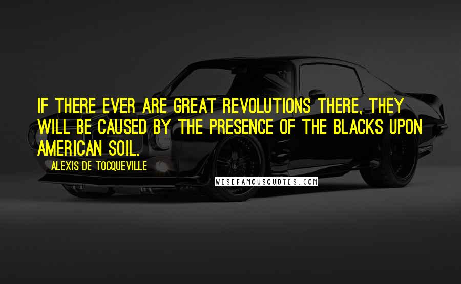 Alexis De Tocqueville Quotes: If there ever are great revolutions there, they will be caused by the presence of the blacks upon American soil.