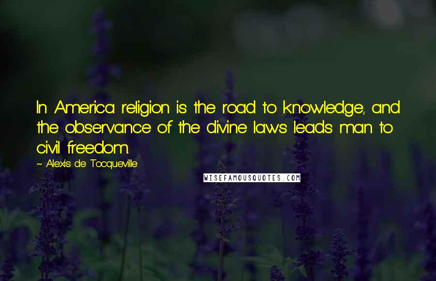 Alexis De Tocqueville Quotes: In America religion is the road to knowledge, and the observance of the divine laws leads man to civil freedom.