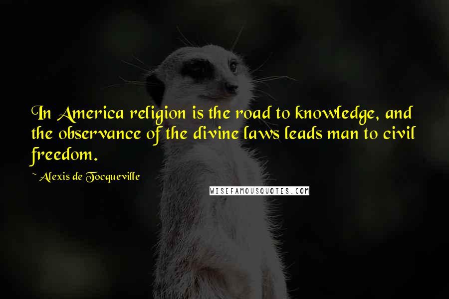 Alexis De Tocqueville Quotes: In America religion is the road to knowledge, and the observance of the divine laws leads man to civil freedom.
