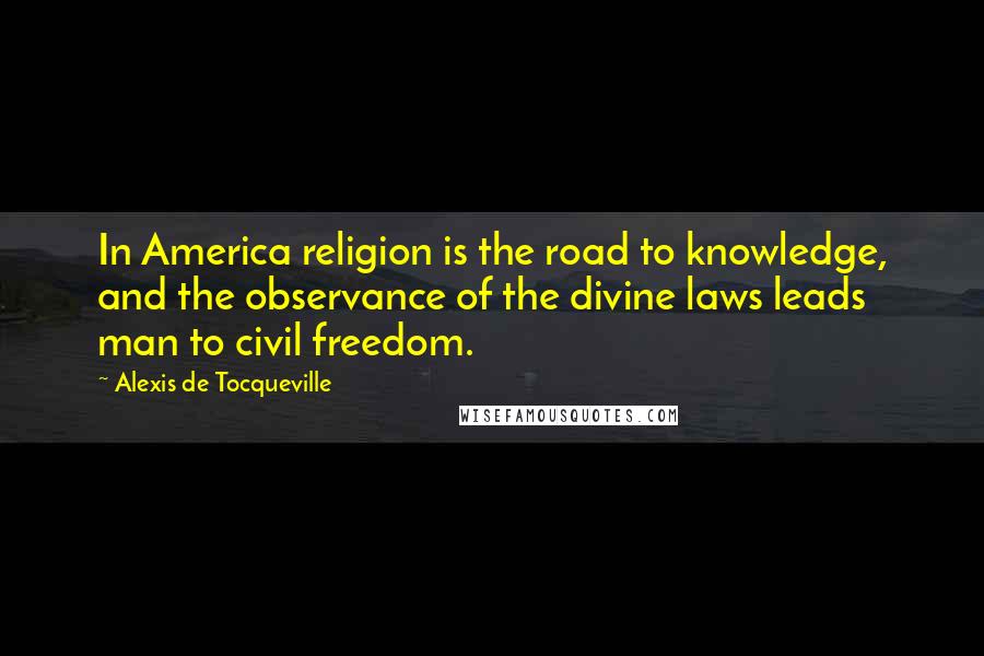 Alexis De Tocqueville Quotes: In America religion is the road to knowledge, and the observance of the divine laws leads man to civil freedom.