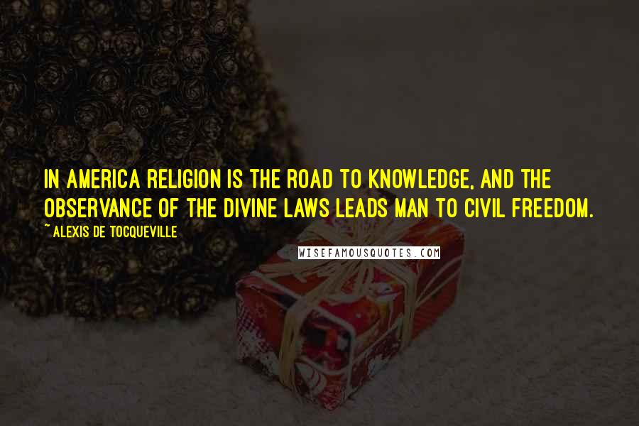 Alexis De Tocqueville Quotes: In America religion is the road to knowledge, and the observance of the divine laws leads man to civil freedom.