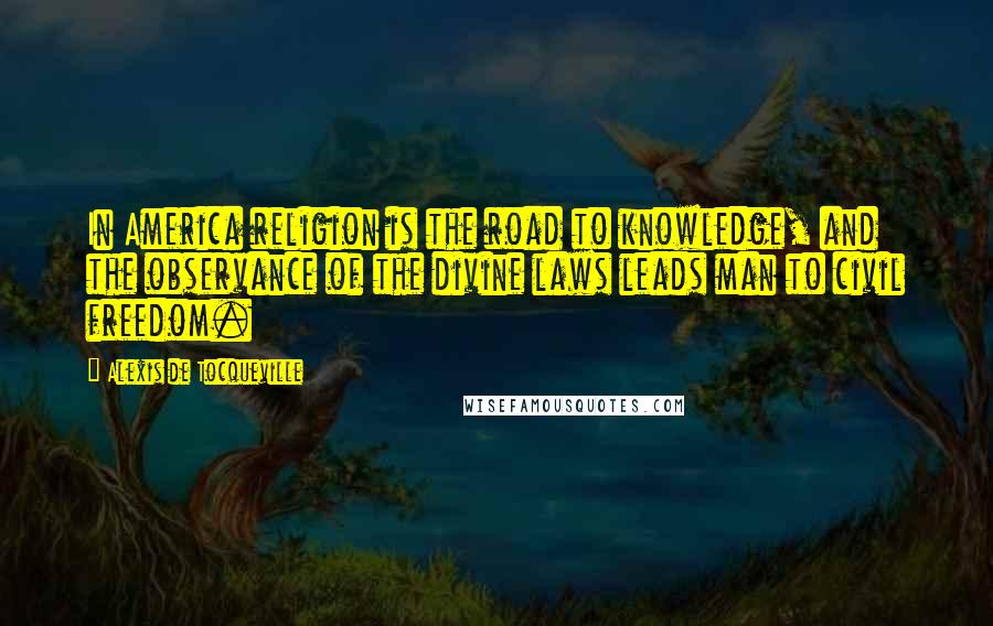 Alexis De Tocqueville Quotes: In America religion is the road to knowledge, and the observance of the divine laws leads man to civil freedom.