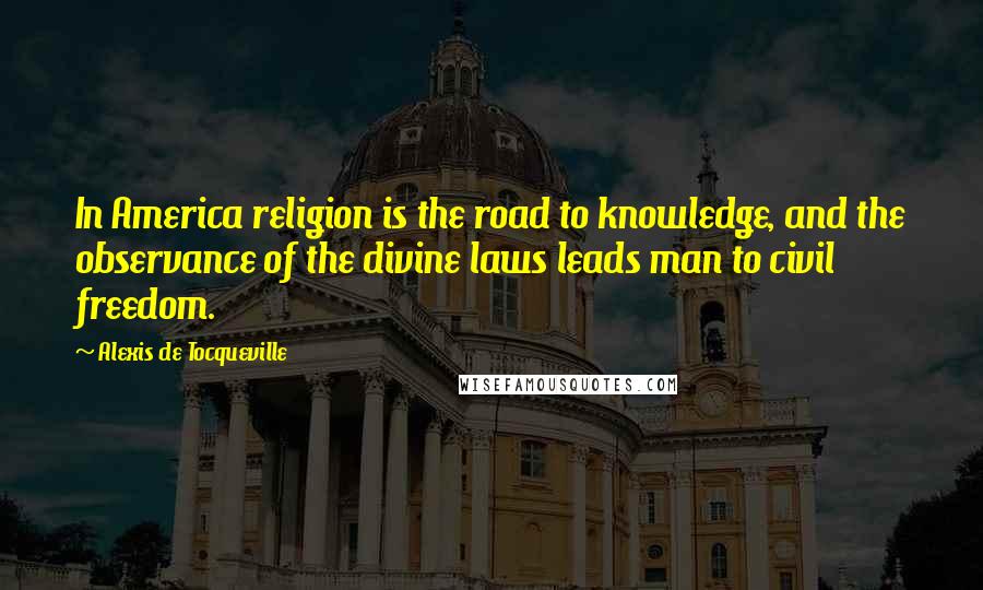 Alexis De Tocqueville Quotes: In America religion is the road to knowledge, and the observance of the divine laws leads man to civil freedom.