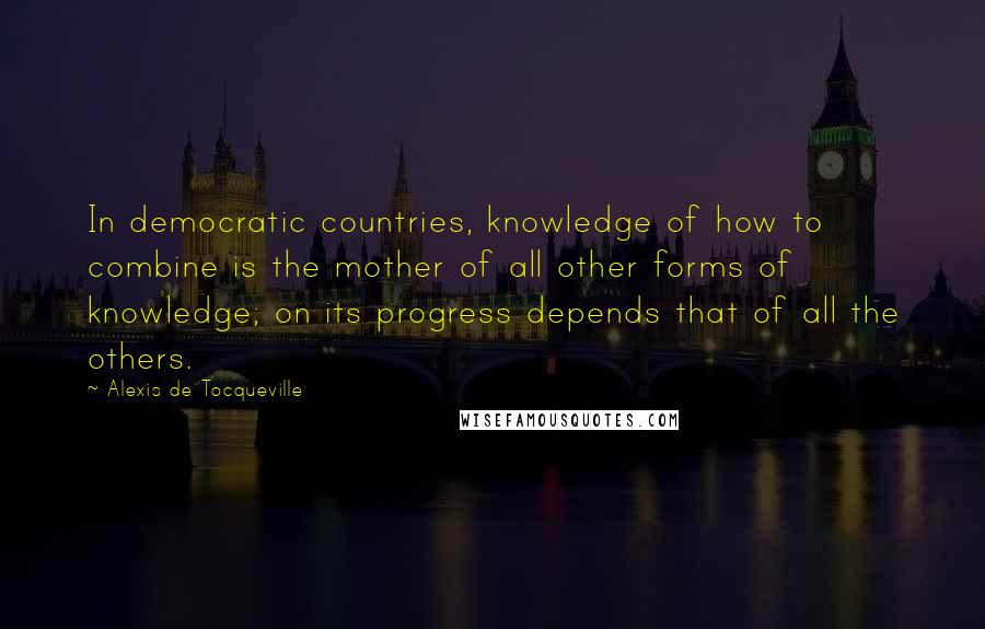 Alexis De Tocqueville Quotes: In democratic countries, knowledge of how to combine is the mother of all other forms of knowledge; on its progress depends that of all the others.