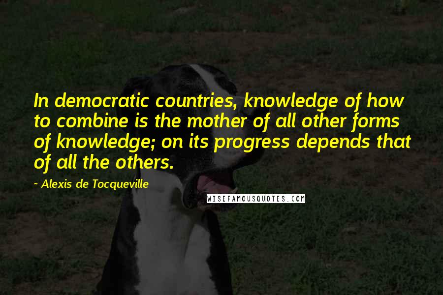 Alexis De Tocqueville Quotes: In democratic countries, knowledge of how to combine is the mother of all other forms of knowledge; on its progress depends that of all the others.