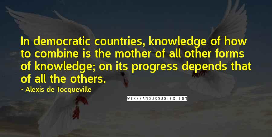 Alexis De Tocqueville Quotes: In democratic countries, knowledge of how to combine is the mother of all other forms of knowledge; on its progress depends that of all the others.