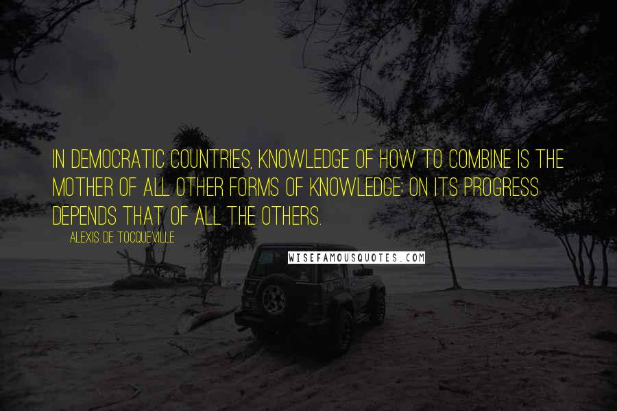 Alexis De Tocqueville Quotes: In democratic countries, knowledge of how to combine is the mother of all other forms of knowledge; on its progress depends that of all the others.