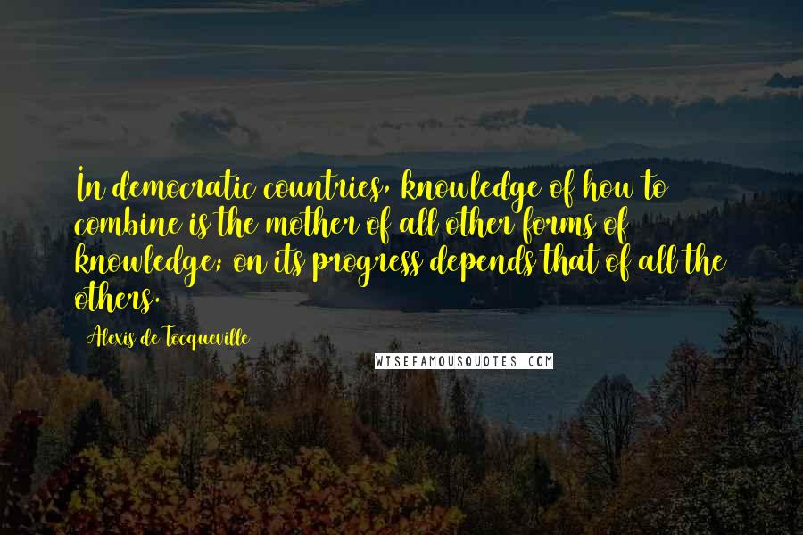 Alexis De Tocqueville Quotes: In democratic countries, knowledge of how to combine is the mother of all other forms of knowledge; on its progress depends that of all the others.